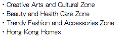 ・Creative Arts and Cultural Zone
・Beauty and Health Care Zone
・Trendy Fashion and Accessories Zone
・Hong Kong Homex
