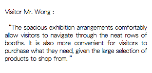 
Visitor Mr. Wong : “The spacious exhibition arrangements comfortably allow visitors to navigate through the neat rows of booths. It is also more convenient for visitors to purchase what they need, given the large selection of products to shop from. ” 