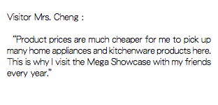
Visitor Mrs. Cheng : “Product prices are much cheaper for me to pick up many home appliances and kitchenware products here. This is why I visit the Mega Showcase with my friends every year.”