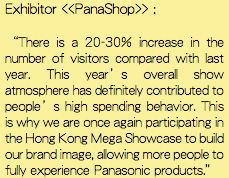 Exhibitor <<PanaShop>> : “There is a 20-30% increase in the number of visitors compared with last year. This year’s overall show atmosphere has definitely contributed to people’s high spending behavior. This is why we are once again participating in the Hong Kong Mega Showcase to build our brand image, allowing more people to fully experience Panasonic products.”