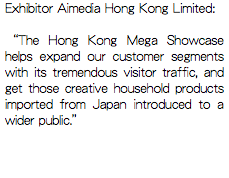 Exhibitor Aimedia Hong Kong Limited: “The Hong Kong Mega Showcase helps expand our customer segments with its tremendous visitor traffic, and get those creative household products imported from Japan introduced to a wider public.”
