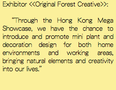 Exhibitor <<Original Forest Creative>>: “Through the Hong Kong Mega Showcase, we have the chance to introduce and promote mini plant and decoration design for both home environments and working areas, bringing natural elements and creativity into our lives.”