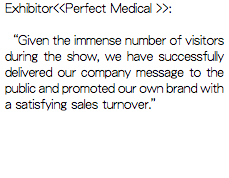 Exhibitor<<Perfect Medical >>: “Given the immense number of visitors during the show, we have successfully delivered our company message to the public and promoted our own brand with a satisfying sales turnover.”