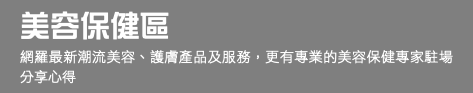 美容保健區 網羅最新潮流美容、護膚產品及服務，更有專業的美容保健專家駐場分享心得