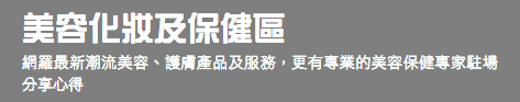 美容化妝及保健區 網羅最新潮流美容、護膚產品及服務，更有專業的美容保健專家駐場分享心得