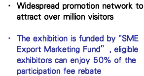Widespread promotion network to attract over million visitors   The exhibition is funded by "SME Export Marketing Fund”, eligible exhibitors can enjoy 50% of the participation fee rebate