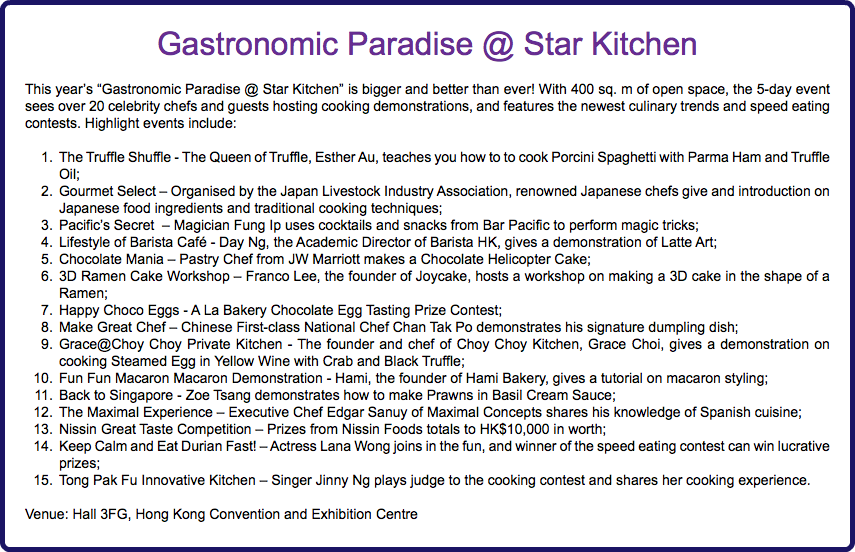 Gastronomic Paradise @ Star Kitchen This year’s “Gastronomic Paradise @ Star Kitchen” is bigger and better than ever! With 400 sq. m of open space, the 5-day event sees over 20 celebrity chefs and guests hosting cooking demonstrations, and features the newest culinary trends and speed eating contests. Highlight events include: The Truffle Shuffle - The Queen of Truffle, Esther Au, teaches you how to to cook Porcini Spaghetti with Parma Ham and Truffle Oil; Gourmet Select – Organised by the Japan Livestock Industry Association, renowned Japanese chefs give and introduction on Japanese food ingredients and traditional cooking techniques; Pacific’s Secret – Magician Fung Ip uses cocktails and snacks from Bar Pacific to perform magic tricks; Lifestyle of Barista Café - Day Ng, the Academic Director of Barista HK, gives a demonstration of Latte Art; Chocolate Mania – Pastry Chef from JW Marriott makes a Chocolate Helicopter Cake; 3D Ramen Cake Workshop – Franco Lee, the founder of Joycake, hosts a workshop on making a 3D cake in the shape of a Ramen; Happy Choco Eggs - A La Bakery Chocolate Egg Tasting Prize Contest; Make Great Chef – Chinese First-class National Chef Chan Tak Po demonstrates his signature dumpling dish; Grace@Choy Choy Private Kitchen - The founder and chef of Choy Choy Kitchen, Grace Choi, gives a demonstration on cooking Steamed Egg in Yellow Wine with Crab and Black Truffle; Fun Fun Macaron Macaron Demonstration - Hami, the founder of Hami Bakery, gives a tutorial on macaron styling; Back to Singapore - Zoe Tsang demonstrates how to make Prawns in Basil Cream Sauce; The Maximal Experience – Executive Chef Edgar Sanuy of Maximal Concepts shares his knowledge of Spanish cuisine; Nissin Great Taste Competition – Prizes from Nissin Foods totals to HK$10,000 in worth; Keep Calm and Eat Durian Fast! – Actress Lana Wong joins in the fun, and winner of the speed eating contest can win lucrative prizes; Tong Pak Fu Innovative Kitchen – Singer Jinny Ng plays judge to the cooking contest and shares her cooking experience. Venue: Hall 3FG, Hong Kong Convention and Exhibition Centre