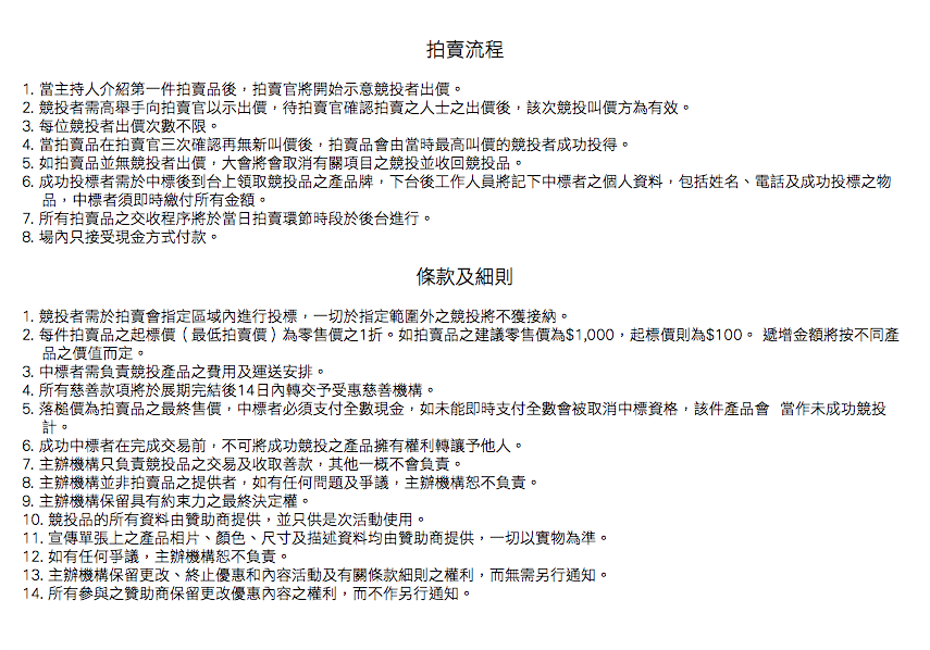  拍賣流程 1. 當主持人介紹第一件拍賣品後，拍賣官將開始示意競投者出價。
2. 競投者需高舉手向拍賣官以示出價，待拍賣官確認拍賣之人士之出價後，該次競投叫價方為有效。
3. 每位競投者出價次數不限。
4. 當拍賣品在拍賣官三次確認再無新叫價後，拍賣品會由當時最高叫價的競投者成功投得。
5. 如拍賣品並無競投者出價，大會將會取消有關項目之競投並收回競投品。
6. 成功投標者需於中標後到台上領取競投品之產品牌，下台後工作人員將記下中標者之個人資料，包括姓名、電話及成功投標之物 品，中標者須即時繳付所有金額。
7. 所有拍賣品之交收程序將於當日拍賣環節時段於後台進行。
8. 場內只接受現金方式付款。 條款及細則 1. 競投者需於拍賣會指定區域內進行投標，一切於指定範圍外之競投將不獲接納。
2. 每件拍賣品之起標價（最低拍賣價）為零售價之1折。如拍賣品之建議零售價為$1,000，起標價則為$100。 遞增金額將按不同產 品之價值而定。
3. 中標者需負責競投產品之費用及運送安排。
4. 所有慈善款項將於展期完結後14日內轉交予受惠慈善機構。
5. 落槌價為拍賣品之最終售價，中標者必須支付全數現金，如未能即時支付全數會被取消中標資格，該件產品會 當作未成功競投 計。
6. 成功中標者在完成交易前，不可將成功競投之產品擁有權利轉讓予他人。
7. 主辦機構只負責競投品之交易及收取善款，其他一概不會負責。
8. 主辦機構並非拍賣品之提供者，如有任何問題及爭議，主辦機構恕不負責。
9. 主辦機構保留具有約束力之最終決定權。
10. 競投品的所有資料由贊助商提供，並只供是次活動使用。
11. 宣傳單張上之產品相片、顏色、尺寸及描述資料均由贊助商提供，一切以實物為準。
12. 如有任何爭議，主辦機構恕不負責。
13. 主辦機構保留更改、終止優惠和內容活動及有關條款細則之權利，而無需另行通知。
14. 所有參與之贊助商保留更改優惠內容之權利，而不作另行通知。 